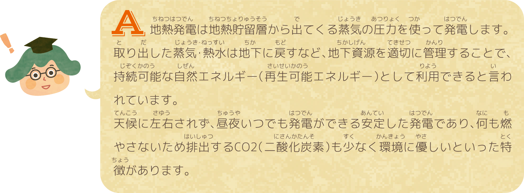 地熱発電は地熱貯留層から出てくる蒸気の圧力を使って発電します。取り出した蒸気・熱水は地下に戻すなど、地下資源を適切に管理することで、持続可能な自然エネルギー（再生可能エネルギー）として利用できると言われています。天候に左右されず、昼夜いつでも発電ができる安定した発電であり、何も燃やさないため排出するCO2（二酸化炭素）も少なく環境に優しいといった特徴があります。