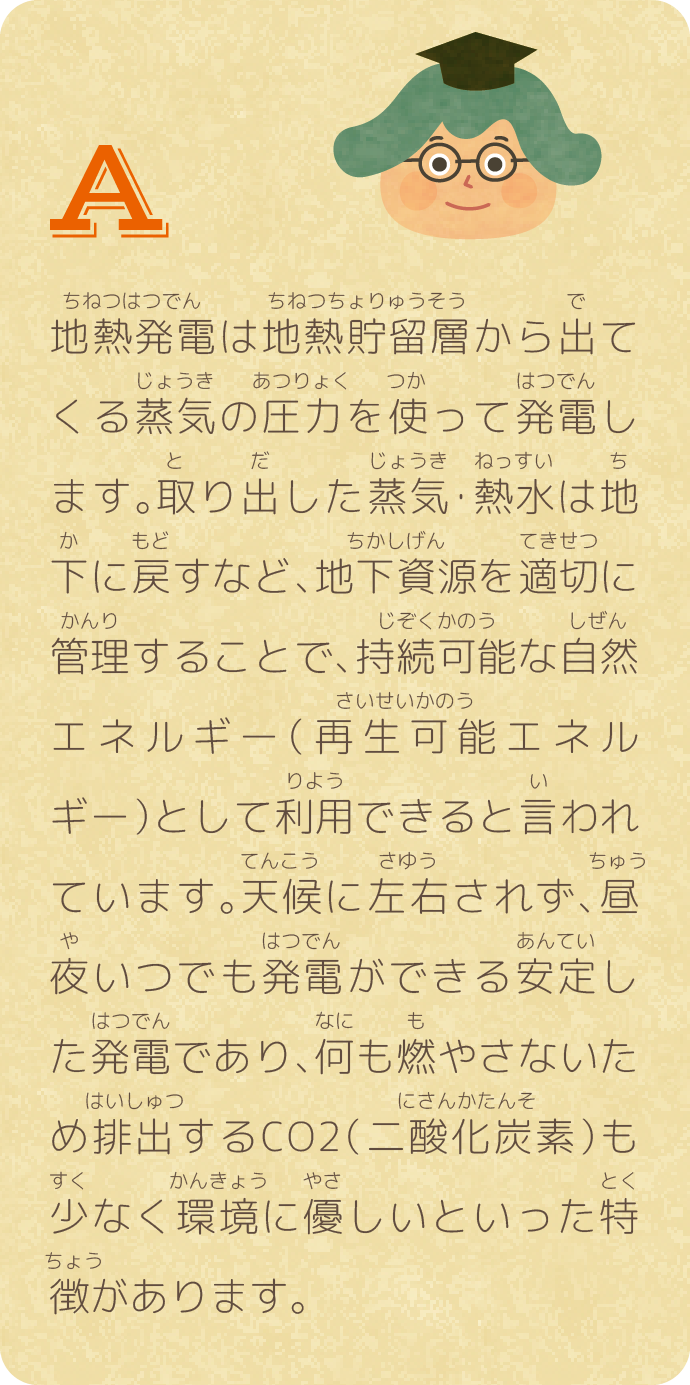 地熱発電は地熱貯留層から出てくる蒸気の圧力を使って発電します。取り出した蒸気・熱水は地下に戻すなど、地下資源を適切に管理することで、持続可能な自然エネルギー（再生可能エネルギー）として利用できると言われています。天候に左右されず、昼夜いつでも発電ができる安定した発電であり、何も燃やさないため排出するCO2（二酸化炭素）も少なく環境に優しいといった特徴があります。